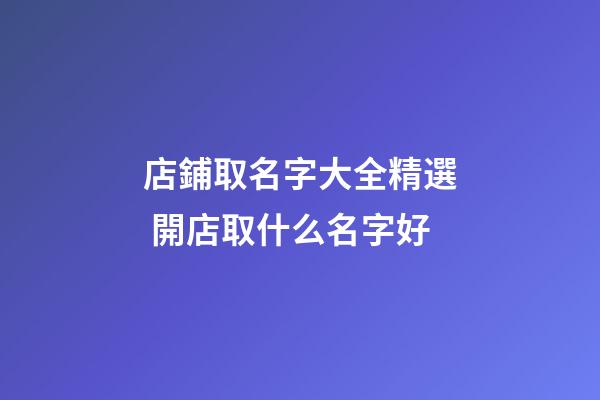 店鋪取名字大全精選 開店取什么名字好-第1張-店鋪起名-玄機派